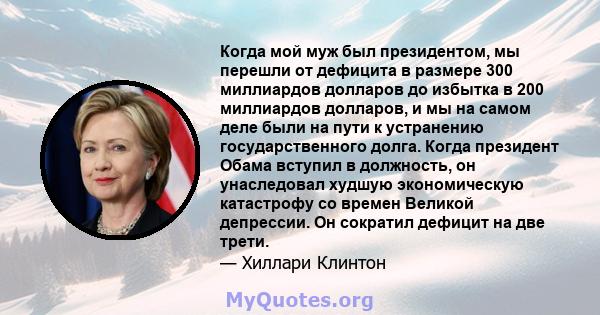 Когда мой муж был президентом, мы перешли от дефицита в размере 300 миллиардов долларов до избытка в 200 миллиардов долларов, и мы на самом деле были на пути к устранению государственного долга. Когда президент Обама