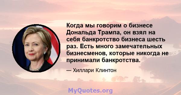 Когда мы говорим о бизнесе Дональда Трампа, он взял на себя банкротство бизнеса шесть раз. Есть много замечательных бизнесменов, которые никогда не принимали банкротства.