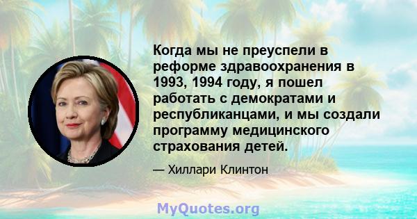 Когда мы не преуспели в реформе здравоохранения в 1993, 1994 году, я пошел работать с демократами и республиканцами, и мы создали программу медицинского страхования детей.