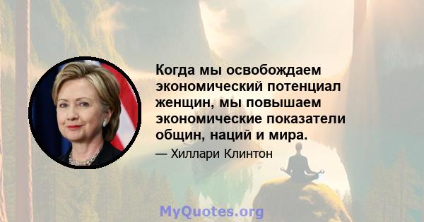 Когда мы освобождаем экономический потенциал женщин, мы повышаем экономические показатели общин, наций и мира.