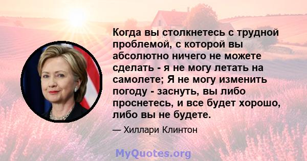 Когда вы столкнетесь с трудной проблемой, с которой вы абсолютно ничего не можете сделать - я не могу летать на самолете; Я не могу изменить погоду - заснуть, вы либо проснетесь, и все будет хорошо, либо вы не будете.