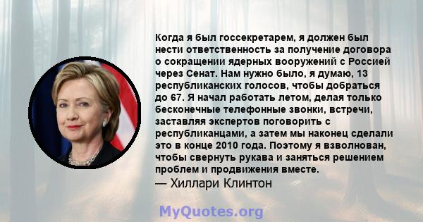 Когда я был госсекретарем, я должен был нести ответственность за получение договора о сокращении ядерных вооружений с Россией через Сенат. Нам нужно было, я думаю, 13 республиканских голосов, чтобы добраться до 67. Я