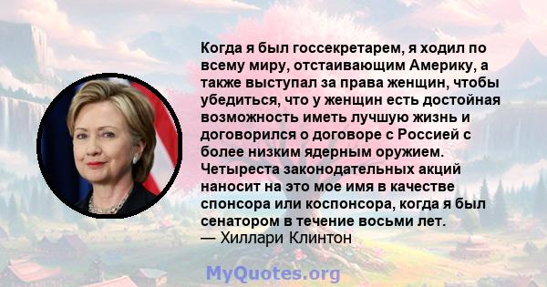 Когда я был госсекретарем, я ходил по всему миру, отстаивающим Америку, а также выступал за права женщин, чтобы убедиться, что у женщин есть достойная возможность иметь лучшую жизнь и договорился о договоре с Россией с