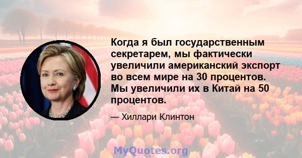 Когда я был государственным секретарем, мы фактически увеличили американский экспорт во всем мире на 30 процентов. Мы увеличили их в Китай на 50 процентов.