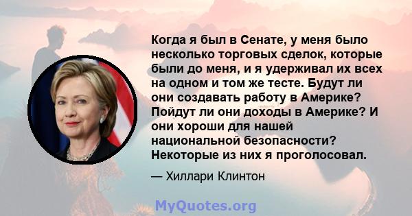 Когда я был в Сенате, у меня было несколько торговых сделок, которые были до меня, и я удерживал их всех на одном и том же тесте. Будут ли они создавать работу в Америке? Пойдут ли они доходы в Америке? И они хороши для 