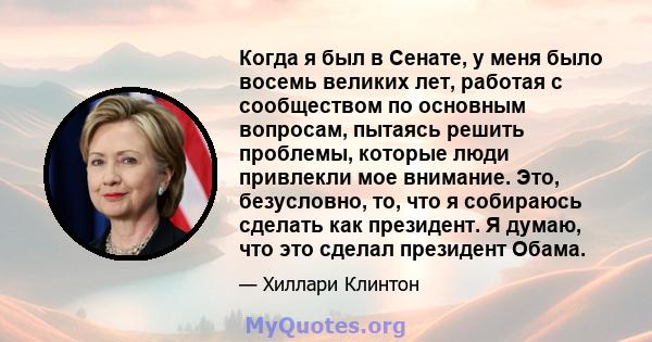 Когда я был в Сенате, у меня было восемь великих лет, работая с сообществом по основным вопросам, пытаясь решить проблемы, которые люди привлекли мое внимание. Это, безусловно, то, что я собираюсь сделать как президент. 