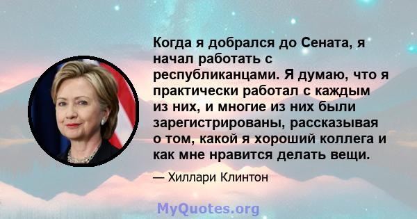 Когда я добрался до Сената, я начал работать с республиканцами. Я думаю, что я практически работал с каждым из них, и многие из них были зарегистрированы, рассказывая о том, какой я хороший коллега и как мне нравится