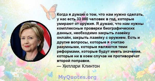 Когда я думаю о том, что нам нужно сделать, у нас есть 33 000 человек в год, которые умирают от оружия. Я думаю, что нам нужны комплексные проверки биографических данных, необходимо закрыть лазейку онлайн, закрыть