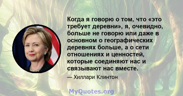 Когда я говорю о том, что «это требует деревни», я, очевидно, больше не говорю или даже в основном о географических деревнях больше, а о сети отношениях и ценностей, которые соединяют нас и связывают нас вместе.