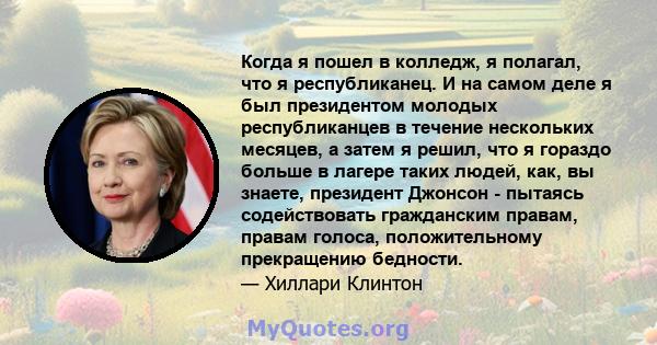 Когда я пошел в колледж, я полагал, что я республиканец. И на самом деле я был президентом молодых республиканцев в течение нескольких месяцев, а затем я решил, что я гораздо больше в лагере таких людей, как, вы знаете, 