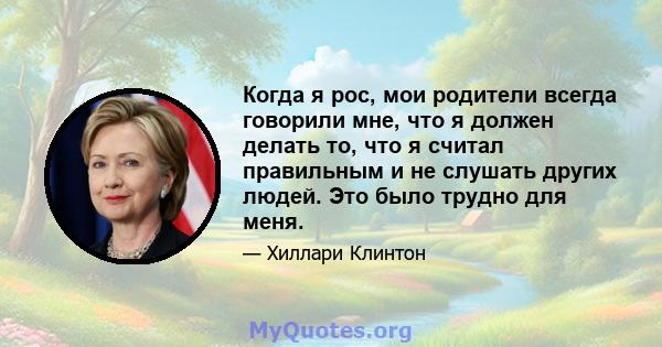 Когда я рос, мои родители всегда говорили мне, что я должен делать то, что я считал правильным и не слушать других людей. Это было трудно для меня.