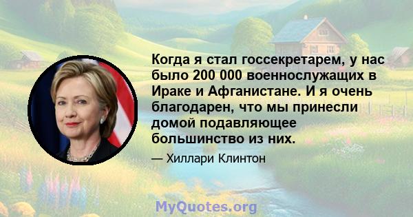 Когда я стал госсекретарем, у нас было 200 000 военнослужащих в Ираке и Афганистане. И я очень благодарен, что мы принесли домой подавляющее большинство из них.