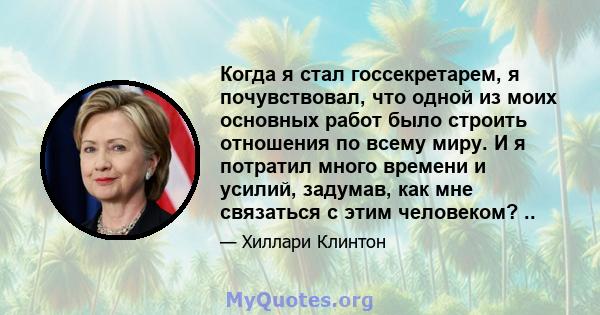 Когда я стал госсекретарем, я почувствовал, что одной из моих основных работ было строить отношения по всему миру. И я потратил много времени и усилий, задумав, как мне связаться с этим человеком? ..