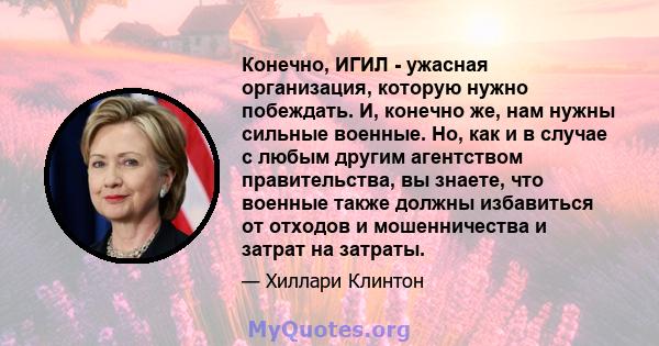 Конечно, ИГИЛ - ужасная организация, которую нужно побеждать. И, конечно же, нам нужны сильные военные. Но, как и в случае с любым другим агентством правительства, вы знаете, что военные также должны избавиться от