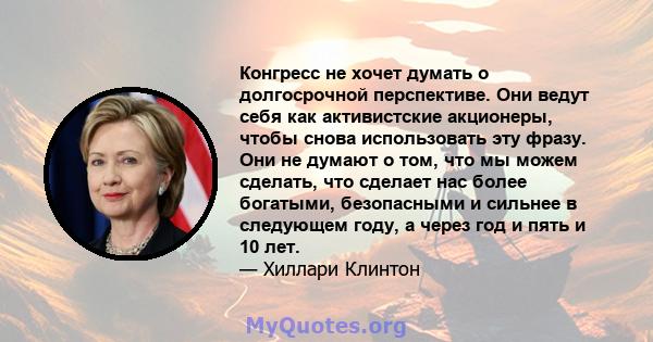 Конгресс не хочет думать о долгосрочной перспективе. Они ведут себя как активистские акционеры, чтобы снова использовать эту фразу. Они не думают о том, что мы можем сделать, что сделает нас более богатыми, безопасными