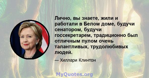 Лично, вы знаете, жили и работали в Белом доме, будучи сенатором, будучи госсекретарем, традиционно был отличным пулом очень талантливых, трудолюбивых людей.