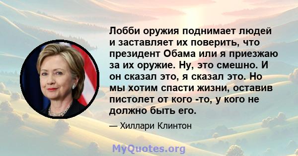 Лобби оружия поднимает людей и заставляет их поверить, что президент Обама или я приезжаю за их оружие. Ну, это смешно. И он сказал это, я сказал это. Но мы хотим спасти жизни, оставив пистолет от кого -то, у кого не