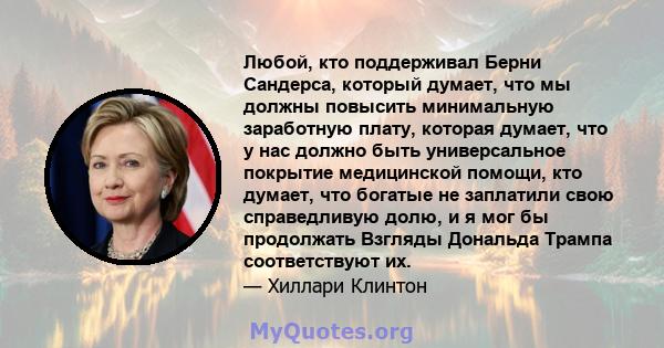 Любой, кто поддерживал Берни Сандерса, который думает, что мы должны повысить минимальную заработную плату, которая думает, что у нас должно быть универсальное покрытие медицинской помощи, кто думает, что богатые не