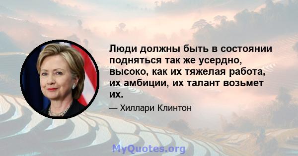 Люди должны быть в состоянии подняться так же усердно, высоко, как их тяжелая работа, их амбиции, их талант возьмет их.