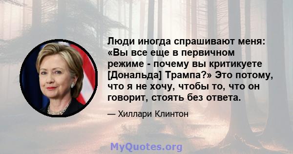 Люди иногда спрашивают меня: «Вы все еще в первичном режиме - почему вы критикуете [Дональда] Трампа?» Это потому, что я не хочу, чтобы то, что он говорит, стоять без ответа.