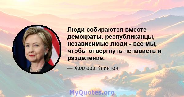 Люди собираются вместе - демократы, республиканцы, независимые люди - все мы, чтобы отвергнуть ненависть и разделение.