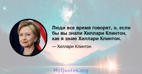 Люди все время говорят, о, если бы вы знали Хиллари Клинтон, как я знаю Хиллари Клинтон.