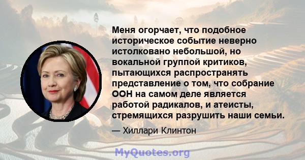 Меня огорчает, что подобное историческое событие неверно истолковано небольшой, но вокальной группой критиков, пытающихся распространять представление о том, что собрание ООН на самом деле является работой радикалов, и