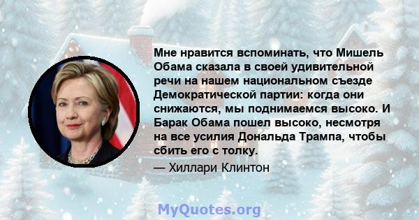 Мне нравится вспоминать, что Мишель Обама сказала в своей удивительной речи на нашем национальном съезде Демократической партии: когда они снижаются, мы поднимаемся высоко. И Барак Обама пошел высоко, несмотря на все