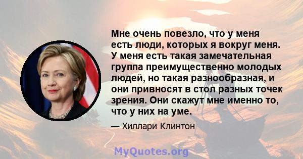 Мне очень повезло, что у меня есть люди, которых я вокруг меня. У меня есть такая замечательная группа преимущественно молодых людей, но такая разнообразная, и они привносят в стол разных точек зрения. Они скажут мне