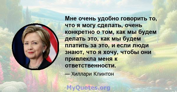 Мне очень удобно говорить то, что я могу сделать, очень конкретно о том, как мы будем делать это, как мы будем платить за это, и если люди знают, что я хочу, чтобы они привлекла меня к ответственности.