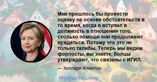 Мне пришлось бы провести оценку на основе обстоятельств в то время, когда я вступил в должность в отношении того, сколько помощи они продолжают нуждаться. Потому что это не только талибы. Теперь мы видим форпосты, вы