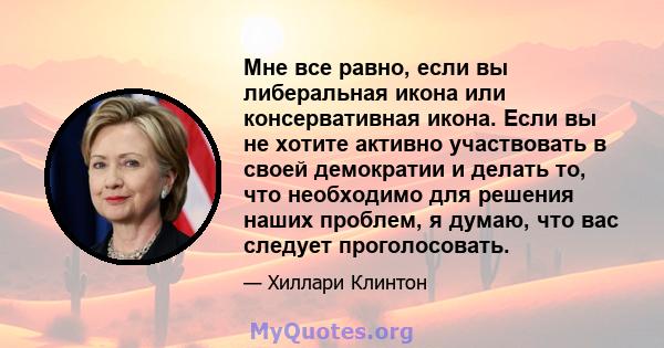 Мне все равно, если вы либеральная икона или консервативная икона. Если вы не хотите активно участвовать в своей демократии и делать то, что необходимо для решения наших проблем, я думаю, что вас следует проголосовать.