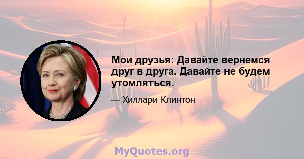 Мои друзья: Давайте вернемся друг в друга. Давайте не будем утомляться.