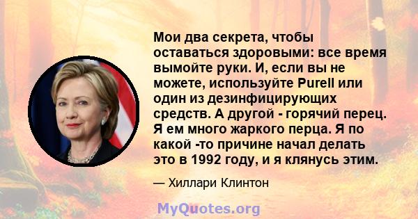 Мои два секрета, чтобы оставаться здоровыми: все время вымойте руки. И, если вы не можете, используйте Purell или один из дезинфицирующих средств. А другой - горячий перец. Я ем много жаркого перца. Я по какой -то