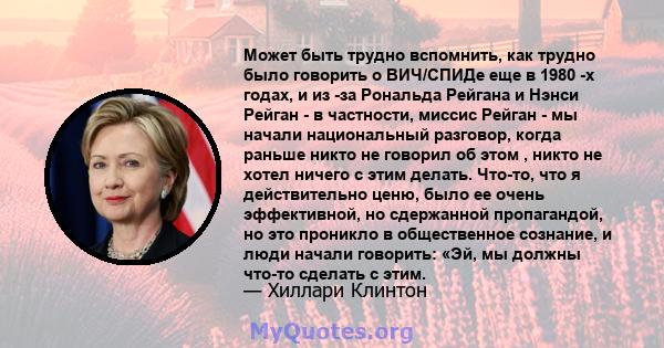 Может быть трудно вспомнить, как трудно было говорить о ВИЧ/СПИДе еще в 1980 -х годах, и из -за Рональда Рейгана и Нэнси Рейган - в частности, миссис Рейган - мы начали национальный разговор, когда раньше никто не