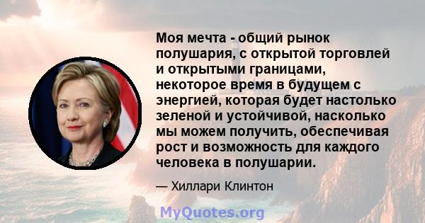 Моя мечта - общий рынок полушария, с открытой торговлей и открытыми границами, некоторое время в будущем с энергией, которая будет настолько зеленой и устойчивой, насколько мы можем получить, обеспечивая рост и