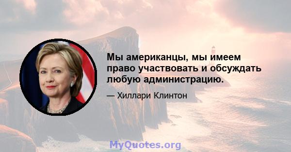 Мы американцы, мы имеем право участвовать и обсуждать любую администрацию.