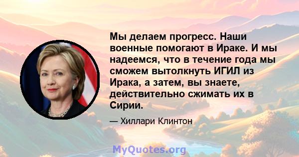 Мы делаем прогресс. Наши военные помогают в Ираке. И мы надеемся, что в течение года мы сможем вытолкнуть ИГИЛ из Ирака, а затем, вы знаете, действительно сжимать их в Сирии.