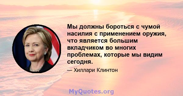 Мы должны бороться с чумой насилия с применением оружия, что является большим вкладчиком во многих проблемах, которые мы видим сегодня.