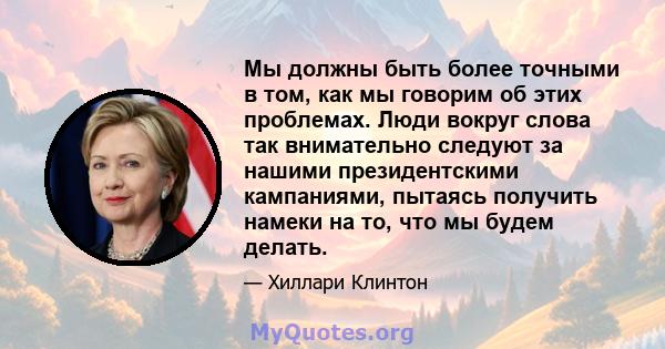 Мы должны быть более точными в том, как мы говорим об этих проблемах. Люди вокруг слова так внимательно следуют за нашими президентскими кампаниями, пытаясь получить намеки на то, что мы будем делать.