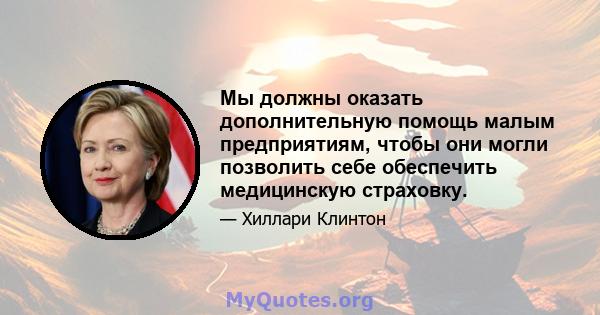 Мы должны оказать дополнительную помощь малым предприятиям, чтобы они могли позволить себе обеспечить медицинскую страховку.