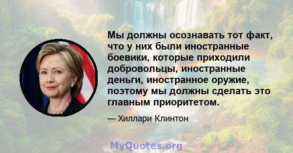 Мы должны осознавать тот факт, что у них были иностранные боевики, которые приходили добровольцы, иностранные деньги, иностранное оружие, поэтому мы должны сделать это главным приоритетом.