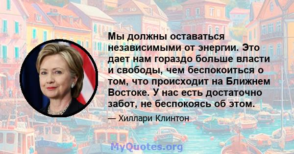 Мы должны оставаться независимыми от энергии. Это дает нам гораздо больше власти и свободы, чем беспокоиться о том, что происходит на Ближнем Востоке. У нас есть достаточно забот, не беспокоясь об этом.