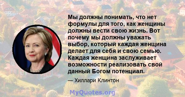 Мы должны понимать, что нет формулы для того, как женщины должны вести свою жизнь. Вот почему мы должны уважать выбор, который каждая женщина делает для себя и свою семью. Каждая женщина заслуживает возможности