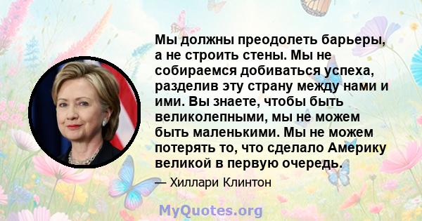 Мы должны преодолеть барьеры, а не строить стены. Мы не собираемся добиваться успеха, разделив эту страну между нами и ими. Вы знаете, чтобы быть великолепными, мы не можем быть маленькими. Мы не можем потерять то, что