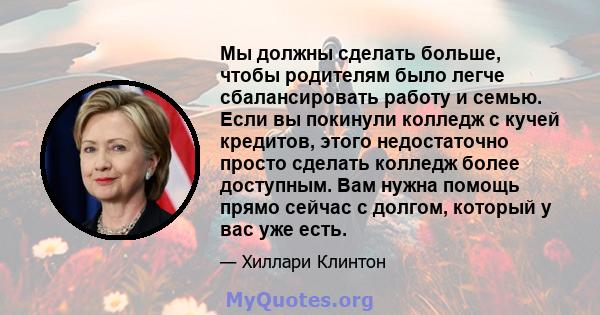 Мы должны сделать больше, чтобы родителям было легче сбалансировать работу и семью. Если вы покинули колледж с кучей кредитов, этого недостаточно просто сделать колледж более доступным. Вам нужна помощь прямо сейчас с