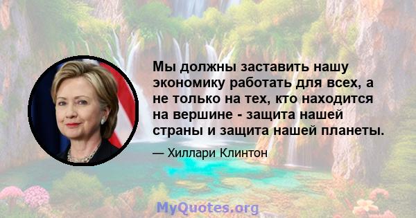 Мы должны заставить нашу экономику работать для всех, а не только на тех, кто находится на вершине - защита нашей страны и защита нашей планеты.