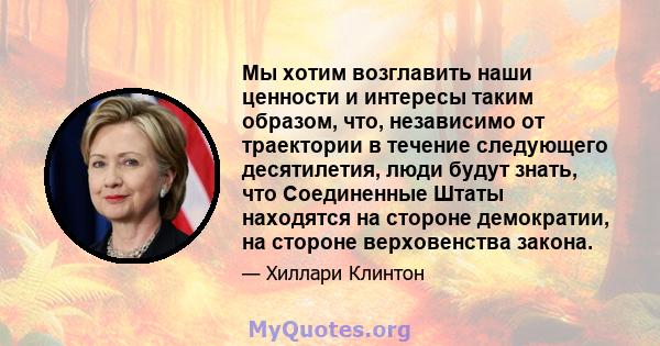 Мы хотим возглавить наши ценности и интересы таким образом, что, независимо от траектории в течение следующего десятилетия, люди будут знать, что Соединенные Штаты находятся на стороне демократии, на стороне