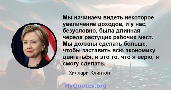 Мы начинаем видеть некоторое увеличение доходов, и у нас, безусловно, была длинная череда растущих рабочих мест. Мы должны сделать больше, чтобы заставить всю экономику двигаться, и это то, что я верю, я смогу сделать.