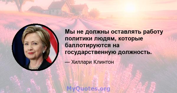 Мы не должны оставлять работу политики людям, которые баллотируются на государственную должность.